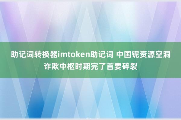 助记词转换器imtoken助记词 中国铌资源空洞诈欺中枢时期完了首要碎裂