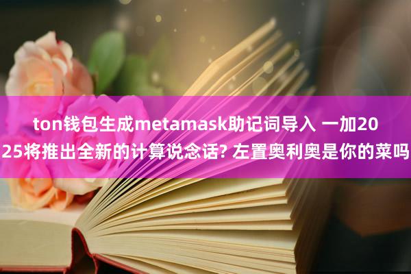 ton钱包生成metamask助记词导入 一加2025将推出全新的计算说念话? 左置奥利奥是你的菜吗