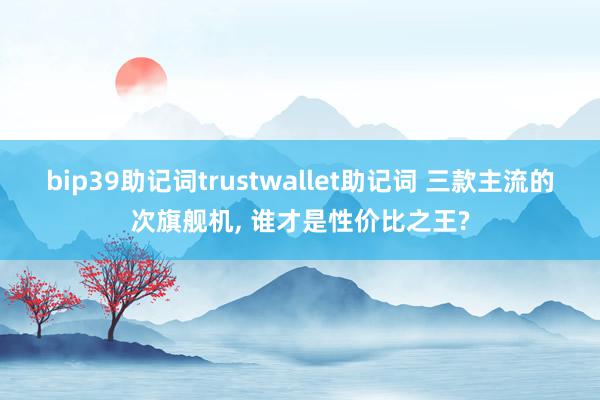 bip39助记词trustwallet助记词 三款主流的次旗舰机, 谁才是性价比之王?